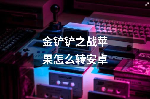 金铲铲之战苹果怎么转安卓-第1张-游戏信息-龙启网