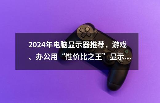 2024年电脑显示器推荐,游戏、办公用“性价比之王”显示器有哪些-第1张-游戏信息-龙启网