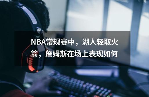 NBA常规赛中,湖人轻取火箭,詹姆斯在场上表现如何-第1张-游戏信息-龙启网