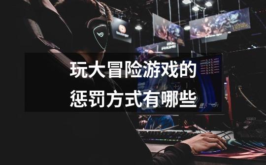 玩大冒险游戏的惩罚方式有哪些-第1张-游戏信息-龙启网