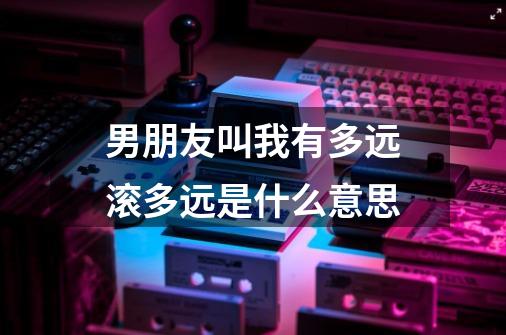 男朋友叫我有多远滚多远是什么意思-第1张-游戏信息-龙启网