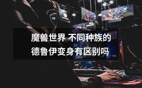魔兽世界 不同种族的德鲁伊变身有区别吗-第1张-游戏信息-龙启网