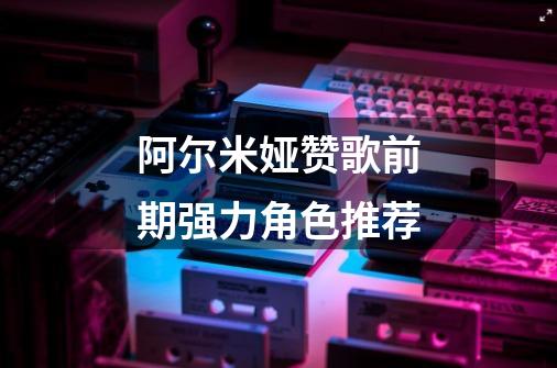 阿尔米娅赞歌前期强力角色推荐-第1张-游戏信息-龙启网