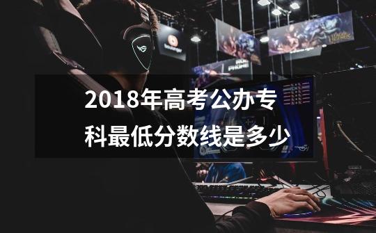 2018年高考公办专科最低分数线是多少-第1张-游戏信息-龙启网