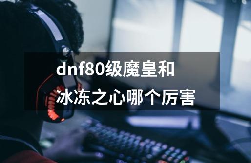 dnf80级魔皇和冰冻之心哪个厉害-第1张-游戏信息-龙启网