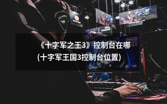 《十字军之王3》控制台在哪(十字军王国3控制台位置)-第1张-游戏信息-龙启网