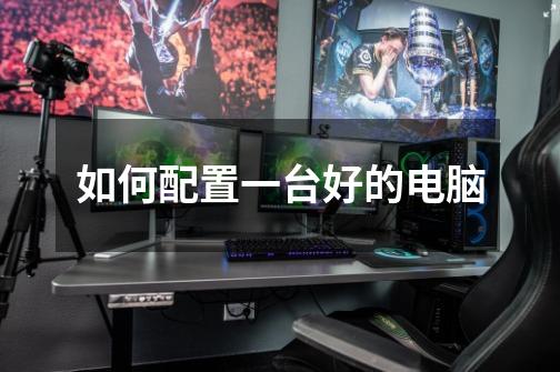 如何配置一台好的电脑-第1张-游戏信息-龙启网