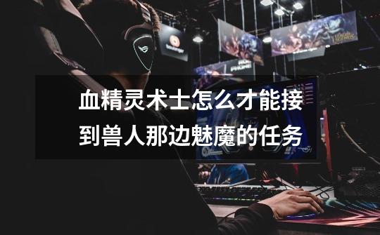 血精灵术士怎么才能接到兽人那边魅魔的任务-第1张-游戏信息-龙启网