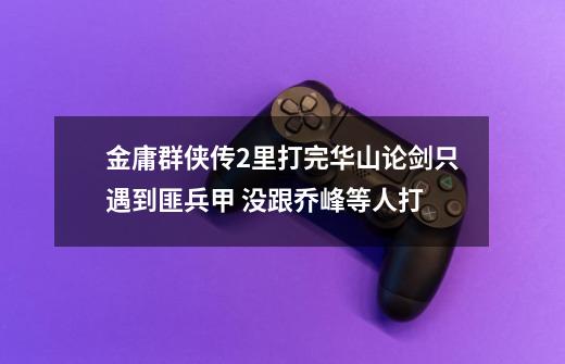 金庸群侠传2里打完华山论剑只遇到匪兵甲 没跟乔峰等人打-第1张-游戏信息-龙启网