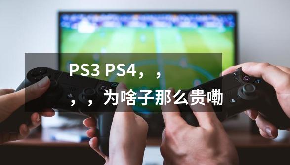 PS3 PS4，，，，为啥子那么贵嘞-第1张-游戏信息-龙启网