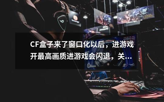 CF盒子来了窗口化以后，进游戏开最高画质进游戏会闪退，关掉盒子还是会这样，卸了盒子还是这样，如何解-第1张-游戏信息-龙启网