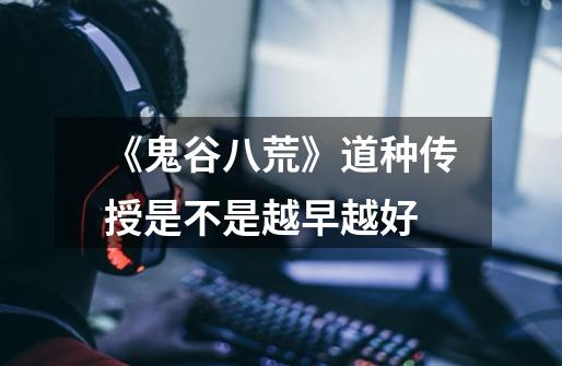 《鬼谷八荒》道种传授是不是越早越好-第1张-游戏信息-龙启网