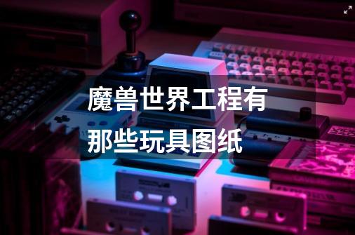 魔兽世界工程有那些玩具图纸-第1张-游戏信息-龙启网