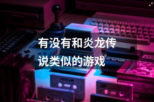 有没有和炎龙传说类似的游戏-第1张-游戏信息-龙启网