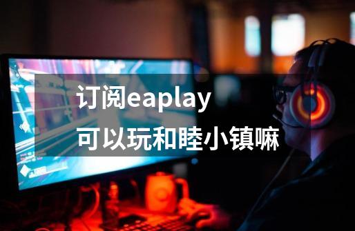 订阅eaplay可以玩和睦小镇嘛-第1张-游戏信息-龙启网