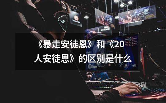 《暴走安徒恩》和《20人安徒恩》的区别是什么-第1张-游戏信息-龙启网