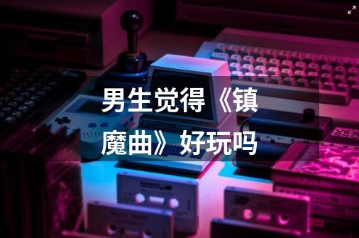 男生觉得《镇魔曲》好玩吗-第1张-游戏信息-龙启网