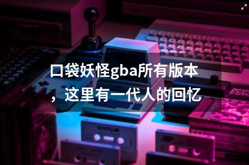 口袋妖怪gba所有版本,这里有一代人的回忆-第1张-游戏信息-龙启网