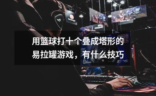 用篮球打十个叠成塔形的易拉罐游戏,有什么技巧-第1张-游戏信息-龙启网