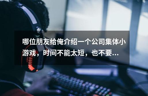 哪位朋友给俺介绍一个公司集体小游戏,时间不能太短,也不要太长,在半个小时间差不多,需要在这个周日玩-第1张-游戏信息-龙启网