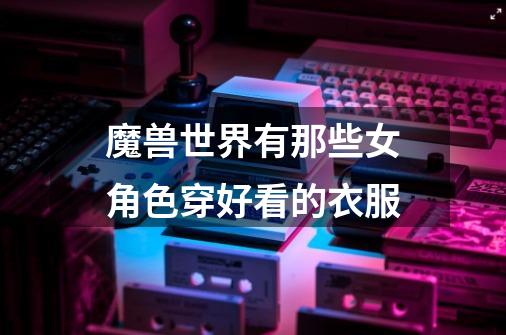 魔兽世界有那些女角色穿好看的衣服-第1张-游戏信息-龙启网