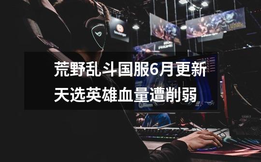 荒野乱斗国服6月更新天选英雄血量遭削弱-第1张-游戏信息-龙启网