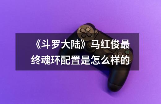 《斗罗大陆》马红俊最终魂环配置是怎么样的-第1张-游戏信息-龙启网