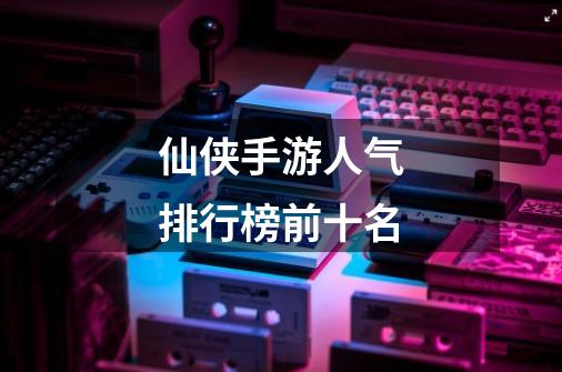 仙侠手游人气排行榜前十名-第1张-游戏信息-龙启网
