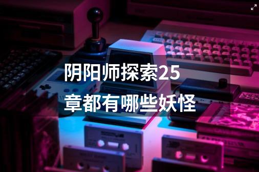 阴阳师探索25章都有哪些妖怪-第1张-游戏信息-龙启网