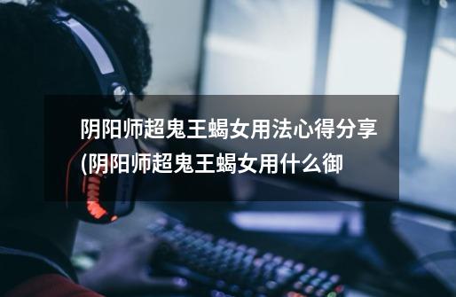 阴阳师超鬼王蝎女用法心得分享(阴阳师超鬼王蝎女用什么御-第1张-游戏信息-龙启网