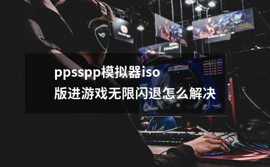 ppsspp模拟器iso版进游戏无限闪退怎么解决-第1张-游戏信息-龙启网