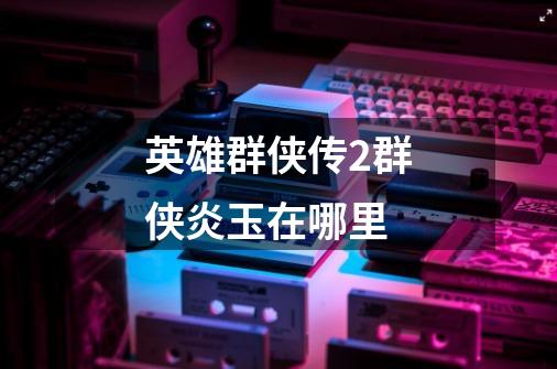 英雄群侠传2群侠炎玉在哪里-第1张-游戏信息-龙启网