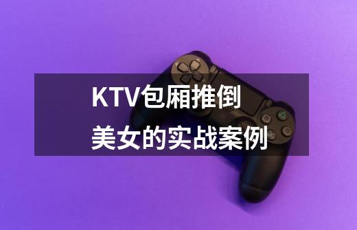 KTV包厢推倒美女的实战案例-第1张-游戏信息-龙启网