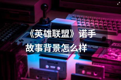 《英雄联盟》诺手故事背景怎么样-第1张-游戏信息-龙启网