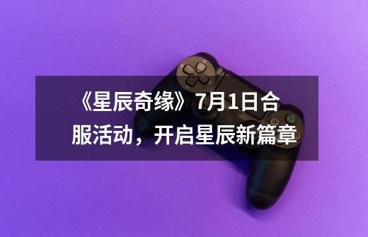 《星辰奇缘》7月1日合服活动,开启星辰新篇章-第1张-游戏信息-龙启网