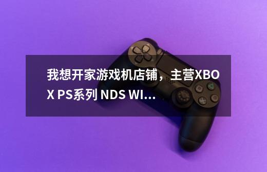 我想开家游戏机店铺，主营XBOX PS系列 NDS WII 那些游戏机，请问昆明哪里有进货渠道-第1张-游戏信息-龙启网