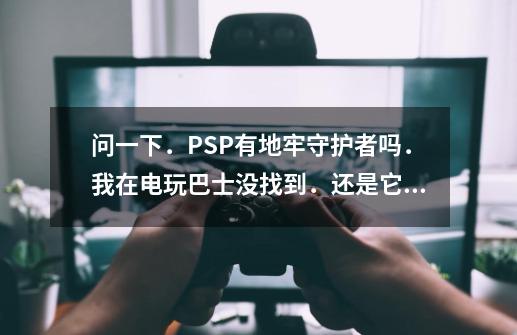 问一下．PSP有地牢守护者吗．我在电玩巴士没找到．还是它有其它名字！-第1张-游戏信息-龙启网