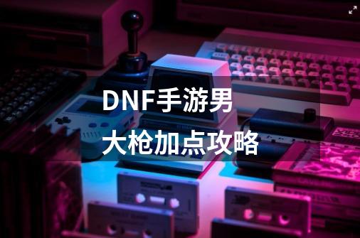 DNF手游男大枪加点攻略-第1张-游戏信息-龙启网