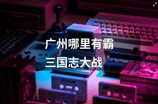 广州哪里有霸三国志大战-第1张-游戏信息-龙启网