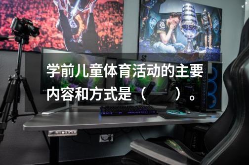 学前儿童体育活动的主要内容和方式是（　　）。-第1张-游戏信息-龙启网