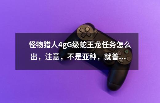怪物猎人4gG级蛇王龙任务怎么 出,注意,不是亚种,就普通的,怎么找都没-第1张-游戏信息-龙启网