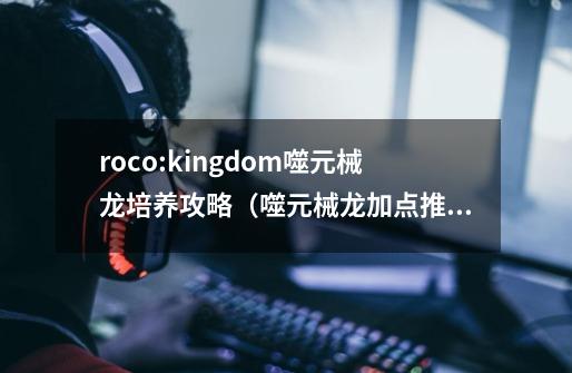 roco:kingdom噬元械龙培养攻略(噬元械龙加点推荐)-第1张-游戏信息-龙启网
