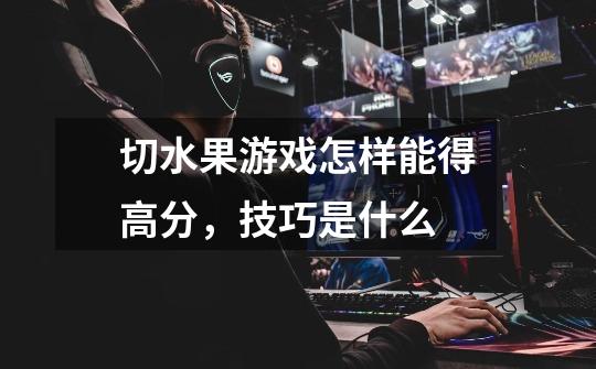 切水果游戏怎样能得高分，技巧是什么-第1张-游戏信息-龙启网