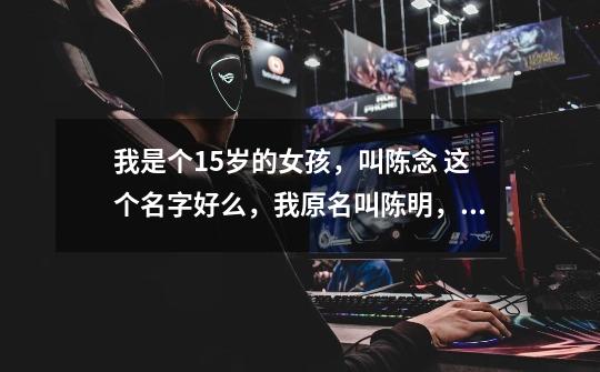 我是个15岁的女孩,叫陈念 这个名字好么,我原名叫陈明,现在想改名叫陈念,不知好不好谁能回答我啊 谢谢-第1张-游戏信息-龙启网