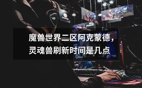 魔兽世界二区阿克蒙德，灵魂兽刷新时间是几点-第1张-游戏信息-龙启网