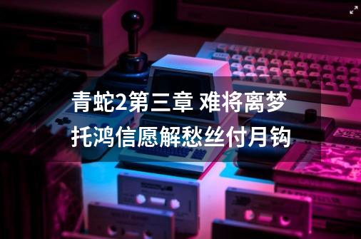 青蛇2第三章 难将离梦托鸿信愿解愁丝付月钩-第1张-游戏信息-龙启网
