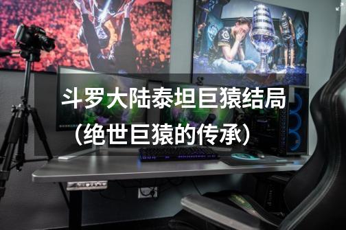 斗罗大陆泰坦巨猿结局(绝世巨猿的传承)-第1张-游戏信息-龙启网