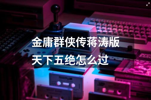 金庸群侠传蒋涛版天下五绝怎么过-第1张-游戏信息-龙启网