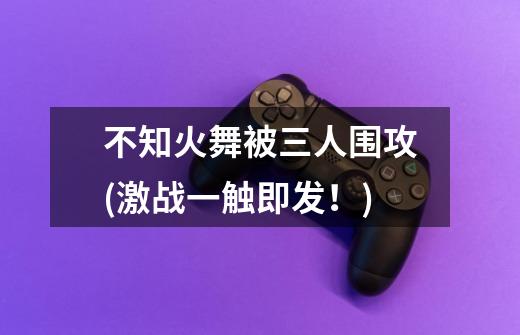 不知火舞被三人围攻(激战一触即发!)-第1张-游戏信息-龙启网