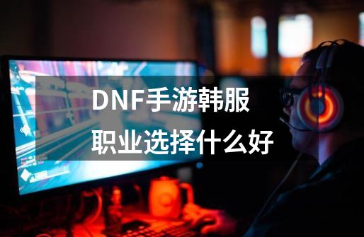 DNF手游韩服职业选择什么好-第1张-游戏信息-龙启网